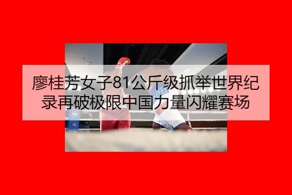 廖桂芳女子81公斤级抓举世界纪录再破极限中国力量闪耀赛场