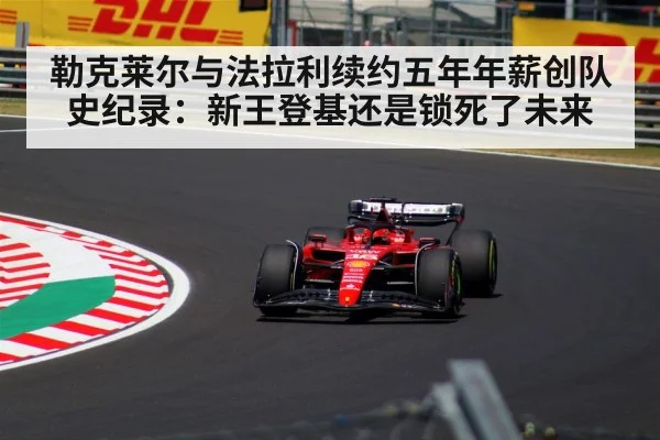 勒克莱尔与法拉利续约五年年薪创队史纪录：新王登基还是锁死了未来