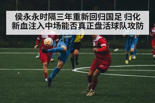 侯永永时隔三年重新回归国足 归化新血注入中场能否真正盘活球队攻防